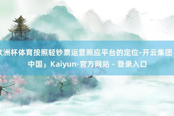 欧洲杯体育按照轻钞票运营照应平台的定位-开云集团「中国」Kaiyun·官方网站 - 登录入口