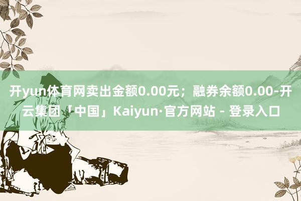开yun体育网卖出金额0.00元；融券余额0.00-开云集团「中国」Kaiyun·官方网站 - 登录入口