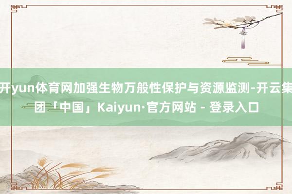 开yun体育网加强生物万般性保护与资源监测-开云集团「中国」Kaiyun·官方网站 - 登录入口