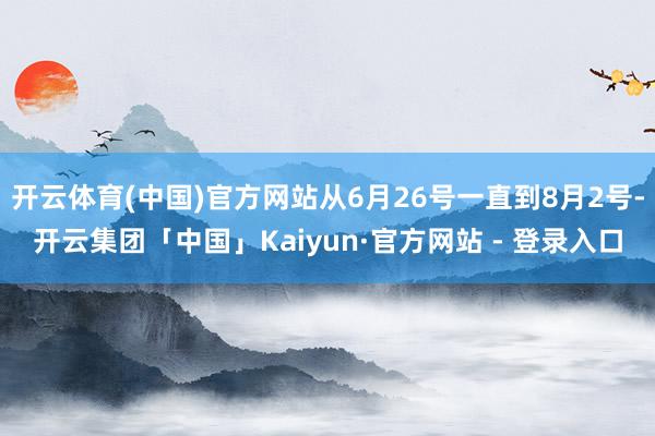 开云体育(中国)官方网站从6月26号一直到8月2号-开云集团「中国」Kaiyun·官方网站 - 登录入口