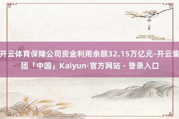 开云体育保障公司资金利用余额32.15万亿元-开云集团「中国」Kaiyun·官方网站 - 登录入口