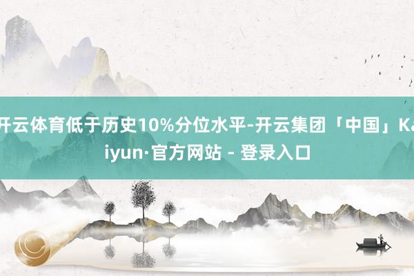 开云体育低于历史10%分位水平-开云集团「中国」Kaiyun·官方网站 - 登录入口