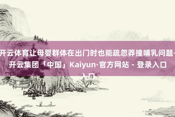 开云体育让母婴群体在出门时也能疏忽莽撞哺乳问题-开云集团「中国」Kaiyun·官方网站 - 登录入口