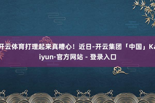 开云体育打理起来真糟心！近日-开云集团「中国」Kaiyun·官方网站 - 登录入口