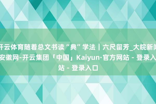 开云体育随着总文书读“典”学法｜六尺留芳_大皖新闻 | 安徽网-开云集团「中国」Kaiyun·官方网站 - 登录入口