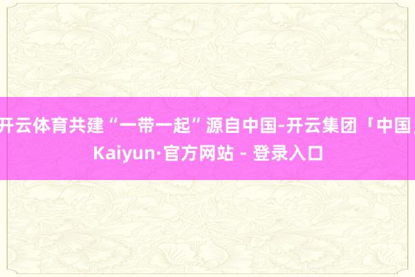 开云体育共建“一带一起”源自中国-开云集团「中国」Kaiyun·官方网站 - 登录入口