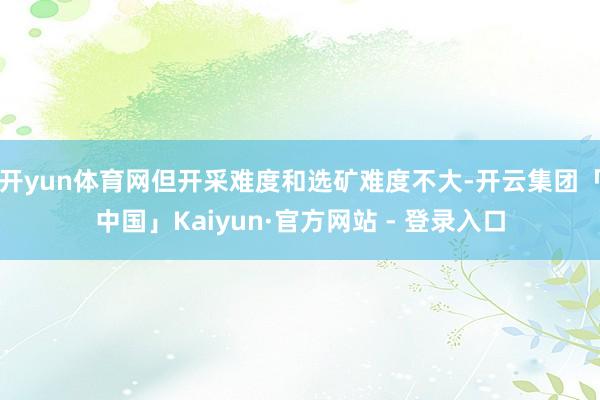 开yun体育网但开采难度和选矿难度不大-开云集团「中国」Kaiyun·官方网站 - 登录入口