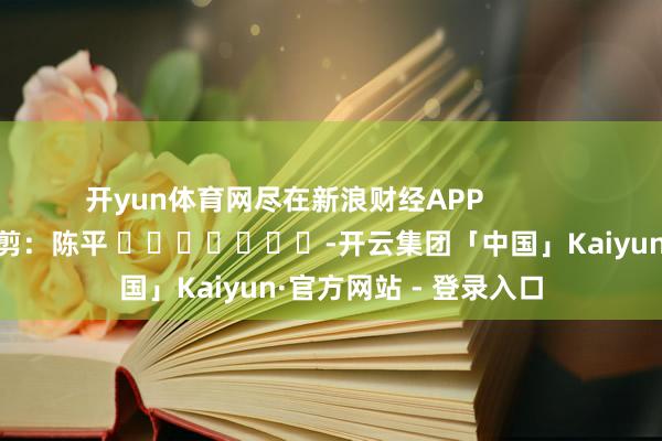 开yun体育网尽在新浪财经APP            						拖累裁剪：陈平 							-开云集团「中国」Kaiyun·官方网站 - 登录入口