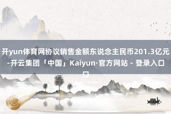 开yun体育网协议销售金额东说念主民币201.3亿元-开云集团「中国」Kaiyun·官方网站 - 登录入口
