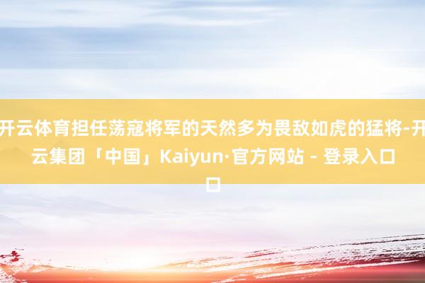 开云体育担任荡寇将军的天然多为畏敌如虎的猛将-开云集团「中国」Kaiyun·官方网站 - 登录入口