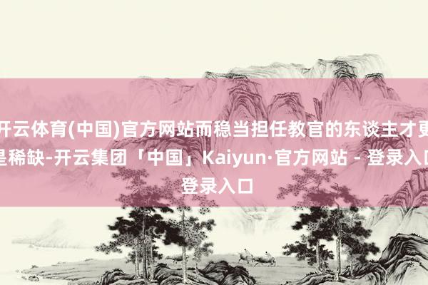 开云体育(中国)官方网站而稳当担任教官的东谈主才更是稀缺-开云集团「中国」Kaiyun·官方网站 - 登录入口