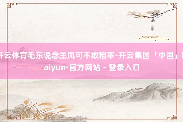 开云体育毛东说念主凤可不敢粗率-开云集团「中国」Kaiyun·官方网站 - 登录入口