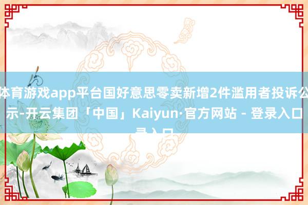 体育游戏app平台国好意思零卖新增2件滥用者投诉公示-开云集团「中国」Kaiyun·官方网站 - 登录入口