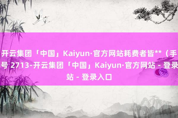 开云集团「中国」Kaiyun·官方网站耗费者皆**（手机尾号 2713-开云集团「中国」Kaiyun·官方网站 - 登录入口