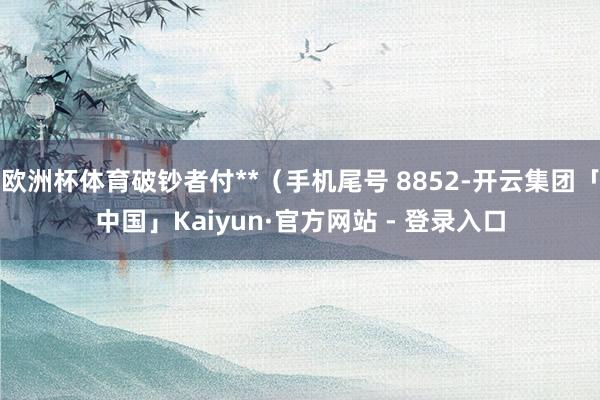 欧洲杯体育破钞者付**（手机尾号 8852-开云集团「中国」Kaiyun·官方网站 - 登录入口