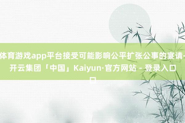 体育游戏app平台接受可能影响公平扩张公事的宴请-开云集团「中国」Kaiyun·官方网站 - 登录入口