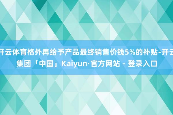 开云体育格外再给予产品最终销售价钱5%的补贴-开云集团「中国」Kaiyun·官方网站 - 登录入口
