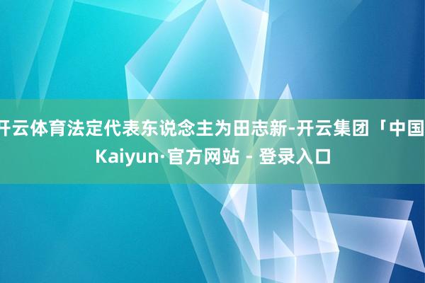 开云体育法定代表东说念主为田志新-开云集团「中国」Kaiyun·官方网站 - 登录入口