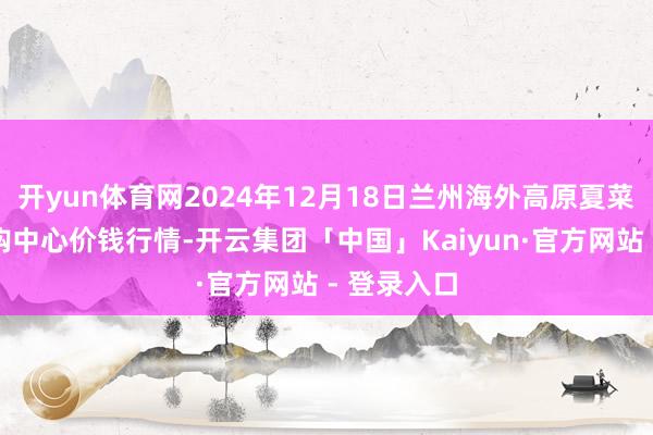 开yun体育网2024年12月18日兰州海外高原夏菜副食物采购中心价钱行情-开云集团「中国」Kaiyun·官方网站 - 登录入口