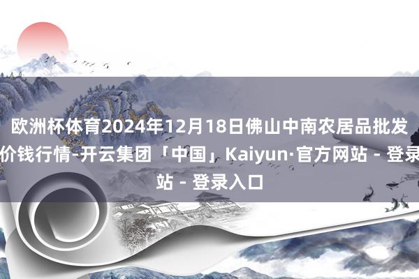 欧洲杯体育2024年12月18日佛山中南农居品批发市集价钱行情-开云集团「中国」Kaiyun·官方网站 - 登录入口