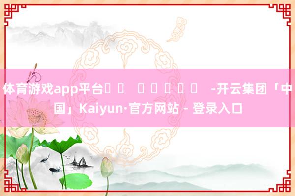 体育游戏app平台		  					  -开云集团「中国」Kaiyun·官方网站 - 登录入口