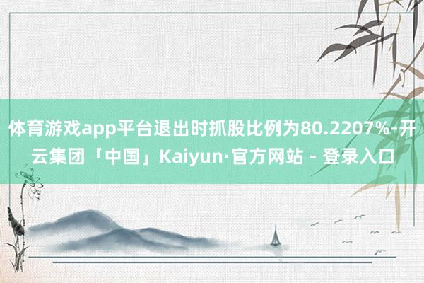 体育游戏app平台退出时抓股比例为80.2207%-开云集团「中国」Kaiyun·官方网站 - 登录入口