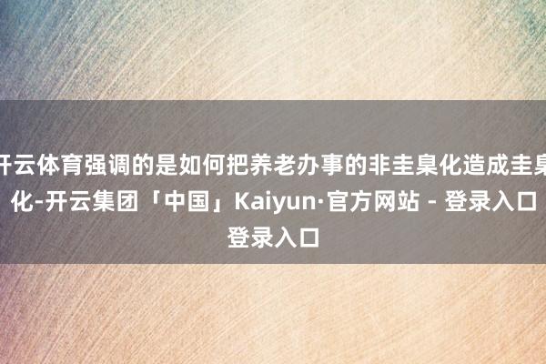 开云体育强调的是如何把养老办事的非圭臬化造成圭臬化-开云集团「中国」Kaiyun·官方网站 - 登录入口