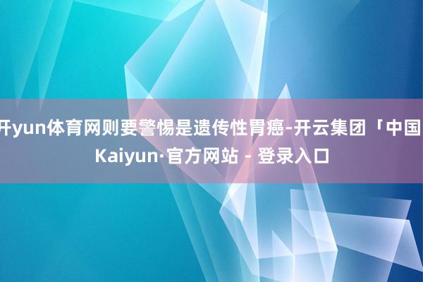 开yun体育网则要警惕是遗传性胃癌-开云集团「中国」Kaiyun·官方网站 - 登录入口