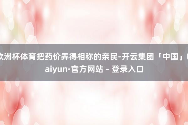 欧洲杯体育把药价弄得相称的亲民-开云集团「中国」Kaiyun·官方网站 - 登录入口
