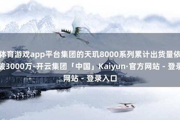 体育游戏app平台集团的天玑8000系列累计出货量依然冲破3000万-开云集团「中国」Kaiyun·官方网站 - 登录入口