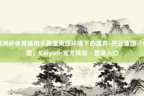 欧洲杯体育适用于高温高压环境下的遗弃-开云集团「中国」Kaiyun·官方网站 - 登录入口