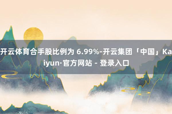 开云体育合手股比例为 6.99%-开云集团「中国」Kaiyun·官方网站 - 登录入口