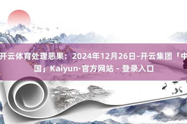 开云体育处理恶果：2024年12月26日-开云集团「中国」Kaiyun·官方网站 - 登录入口