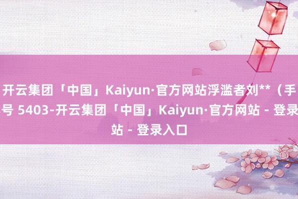 开云集团「中国」Kaiyun·官方网站浮滥者刘**（手机尾号 5403-开云集团「中国」Kaiyun·官方网站 - 登录入口
