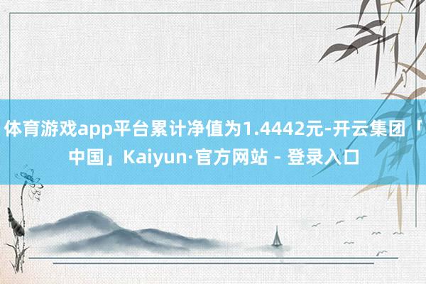体育游戏app平台累计净值为1.4442元-开云集团「中国」Kaiyun·官方网站 - 登录入口