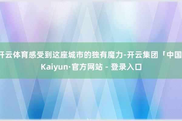开云体育感受到这座城市的独有魔力-开云集团「中国」Kaiyun·官方网站 - 登录入口
