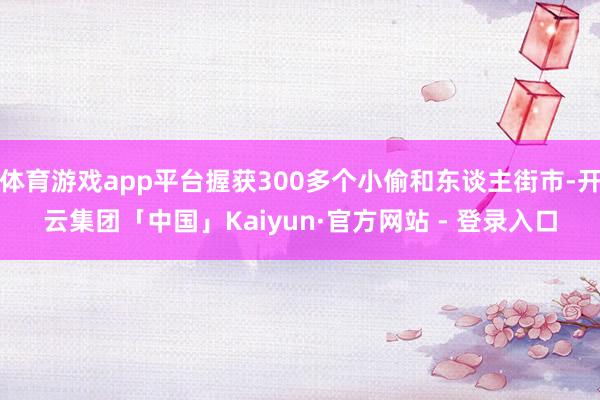 体育游戏app平台握获300多个小偷和东谈主街市-开云集团「中国」Kaiyun·官方网站 - 登录入口