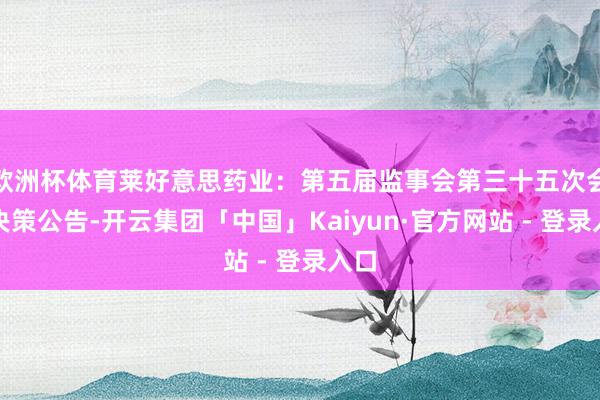 欧洲杯体育莱好意思药业：第五届监事会第三十五次会议决策公告-开云集团「中国」Kaiyun·官方网站 - 登录入口
