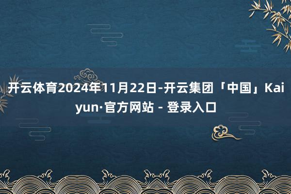 开云体育2024年11月22日-开云集团「中国」Kaiyun·官方网站 - 登录入口
