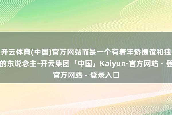 开云体育(中国)官方网站而是一个有着丰矫捷谊和独到个性的东说念主-开云集团「中国」Kaiyun·官方网站 - 登录入口