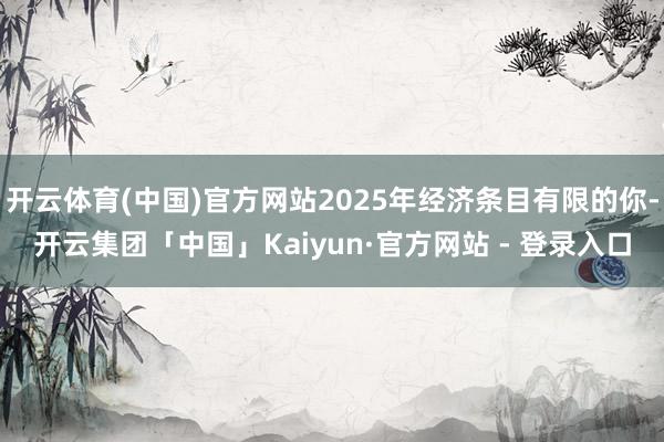 开云体育(中国)官方网站2025年经济条目有限的你-开云集团「中国」Kaiyun·官方网站 - 登录入口