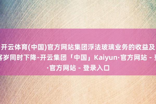 开云体育(中国)官方网站集团浮法玻璃业务的收益及毛利较客岁同时下降-开云集团「中国」Kaiyun·官方网站 - 登录入口