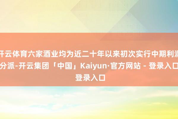开云体育六家酒业均为近二十年以来初次实行中期利润分派-开云集团「中国」Kaiyun·官方网站 - 登录入口