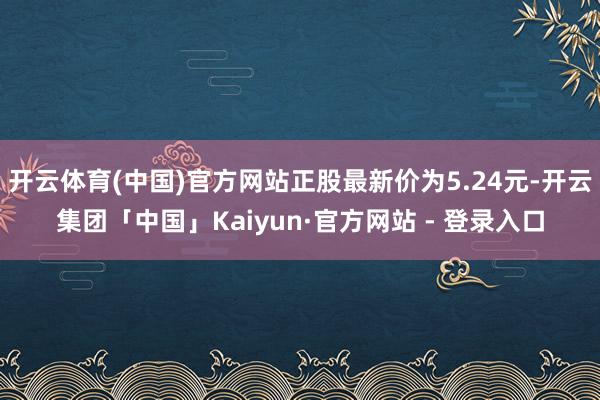 开云体育(中国)官方网站正股最新价为5.24元-开云集团「中国」Kaiyun·官方网站 - 登录入口