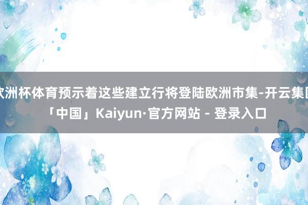 欧洲杯体育预示着这些建立行将登陆欧洲市集-开云集团「中国」Kaiyun·官方网站 - 登录入口