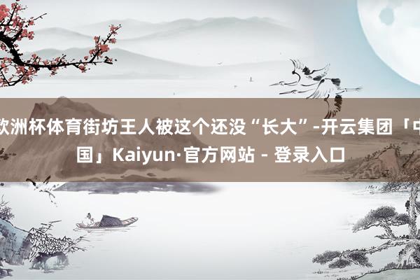 欧洲杯体育街坊王人被这个还没“长大”-开云集团「中国」Kaiyun·官方网站 - 登录入口