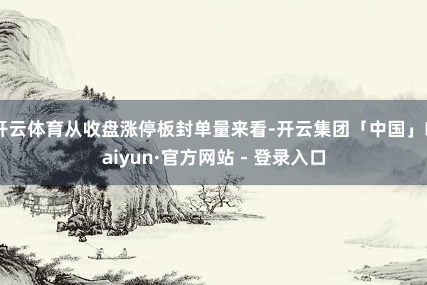 开云体育从收盘涨停板封单量来看-开云集团「中国」Kaiyun·官方网站 - 登录入口