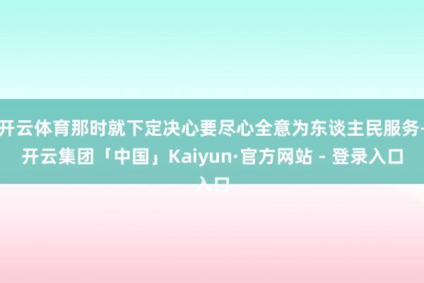 开云体育那时就下定决心要尽心全意为东谈主民服务-开云集团「中国」Kaiyun·官方网站 - 登录入口