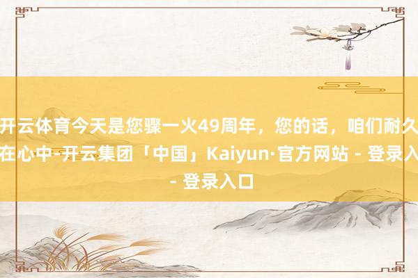 开云体育今天是您骤一火49周年，您的话，咱们耐久记在心中-开云集团「中国」Kaiyun·官方网站 - 登录入口