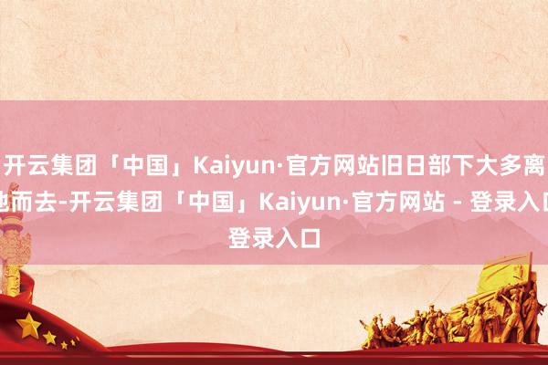 开云集团「中国」Kaiyun·官方网站旧日部下大多离他而去-开云集团「中国」Kaiyun·官方网站 - 登录入口